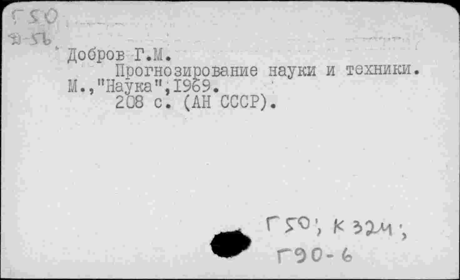 ﻿Добров ГЛ.
Прогнозирование науки и техники М.,"Наука”,1969.
208 с. (АН СССР).
Г Г«’, * 3X4